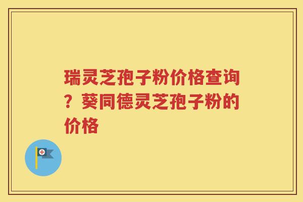 瑞灵芝孢子粉价格查询？葵同德灵芝孢子粉的价格