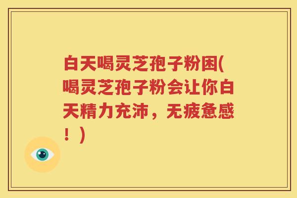 白天喝灵芝孢子粉困(喝灵芝孢子粉会让你白天精力充沛，无疲惫感！)