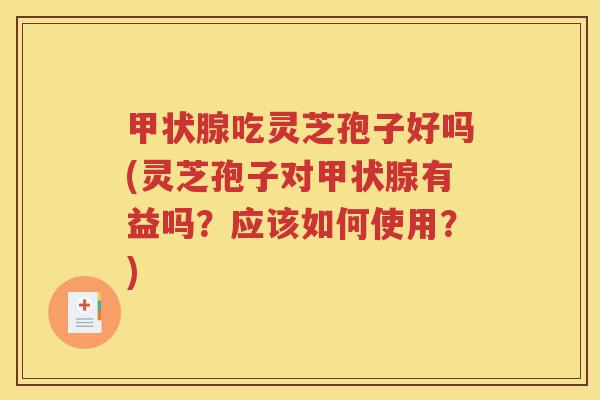 甲状腺吃灵芝孢子好吗(灵芝孢子对甲状腺有益吗？应该如何使用？)