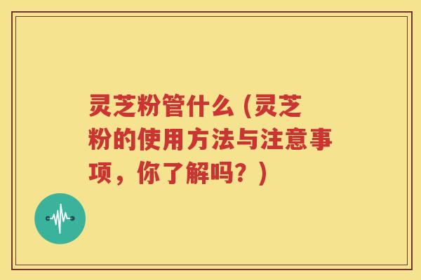 灵芝粉管什么 (灵芝粉的使用方法与注意事项，你了解吗？)