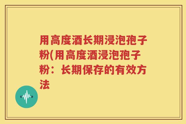 用高度酒长期浸泡孢子粉(用高度酒浸泡孢子粉：长期保存的有效方法