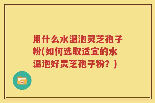 用什么水温泡灵芝孢子粉(如何选取适宜的水温泡好灵芝孢子粉？)