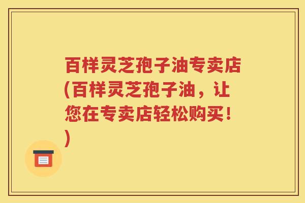 百样灵芝孢子油专卖店(百样灵芝孢子油，让您在专卖店轻松购买！)