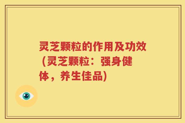 灵芝颗粒的作用及功效 (灵芝颗粒：强身健体，养生佳品)
