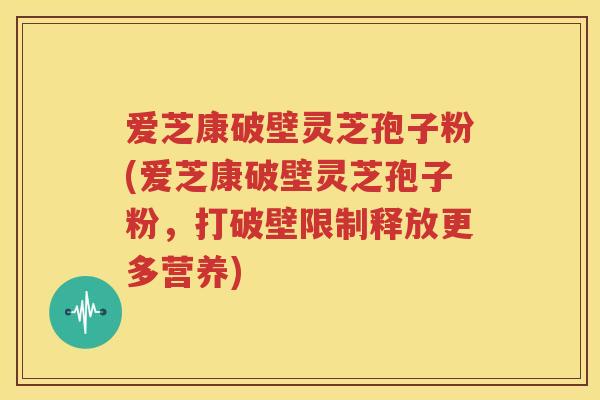 爱芝康破壁灵芝孢子粉(爱芝康破壁灵芝孢子粉，打破壁限制释放更多营养)