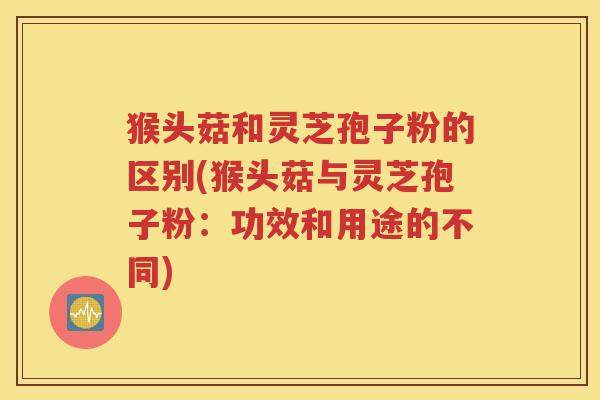 猴头菇和灵芝孢子粉的区别(猴头菇与灵芝孢子粉：功效和用途的不同)