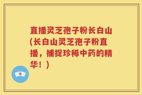 直播灵芝孢子粉长白山(长白山灵芝孢子粉直播，捕捉珍稀中药的精华！)