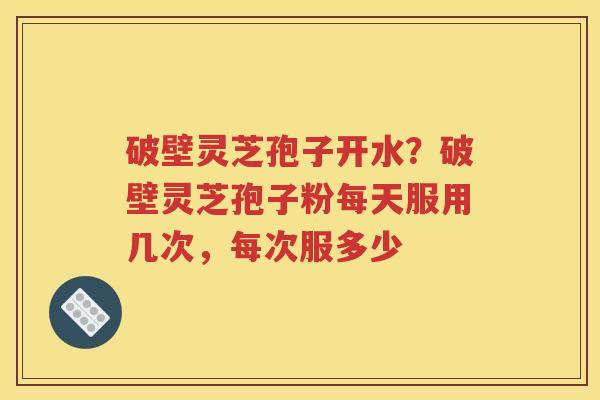 破壁灵芝孢子开水？破壁灵芝孢子粉每天服用几次，每次服多少
