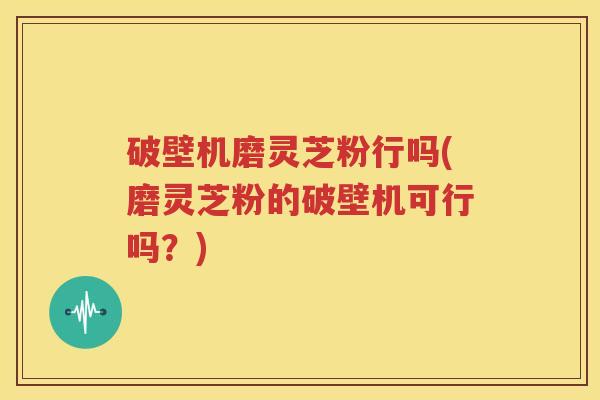 破壁机磨灵芝粉行吗(磨灵芝粉的破壁机可行吗？)