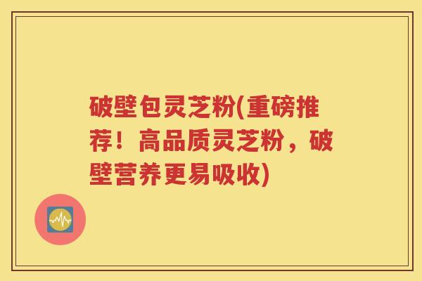 破壁包灵芝粉(重磅推荐！高品质灵芝粉，破壁营养更易吸收)