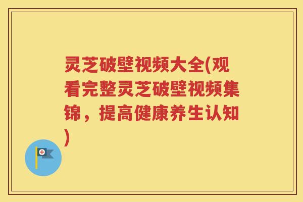 灵芝破壁视频大全(观看完整灵芝破壁视频集锦，提高健康养生认知)