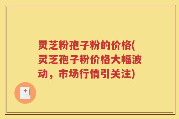 灵芝粉孢子粉的价格(灵芝孢子粉价格大幅波动，市场行情引关注)
