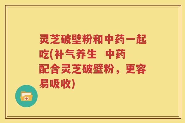 灵芝破壁粉和中药一起吃(补气养生  中药配合灵芝破壁粉，更容易吸收)