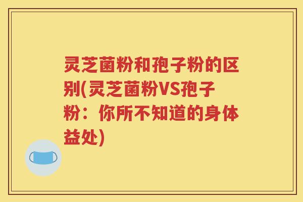 灵芝菌粉和孢子粉的区别(灵芝菌粉VS孢子粉：你所不知道的身体益处)
