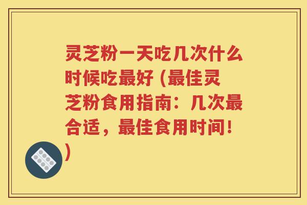 灵芝粉一天吃几次什么时候吃最好 (最佳灵芝粉食用指南：几次最合适，最佳食用时间！)