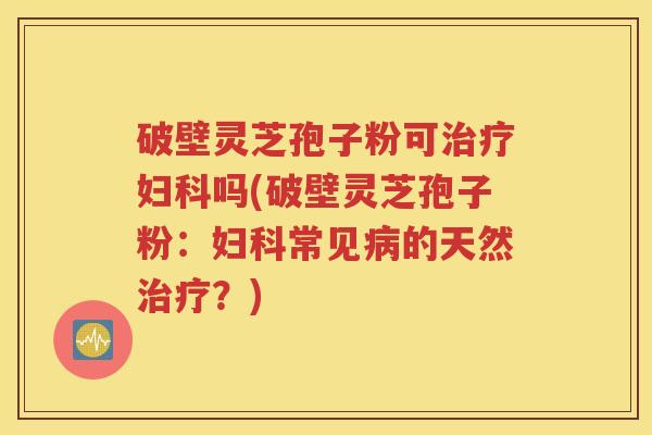 破壁灵芝孢子粉可治疗妇科吗(破壁灵芝孢子粉：妇科常见病的天然治疗？)