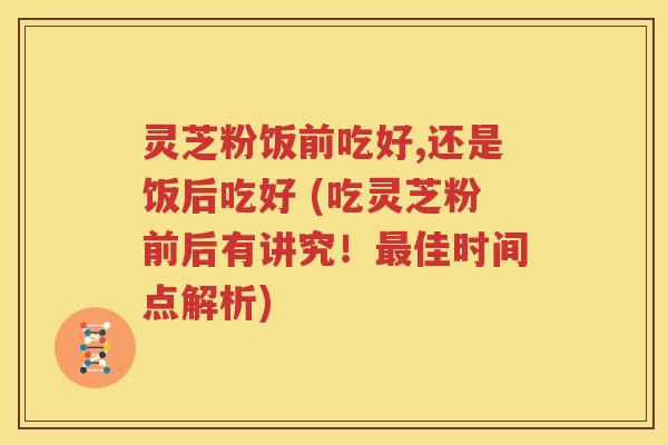 灵芝粉饭前吃好,还是饭后吃好 (吃灵芝粉前后有讲究！最佳时间点解析)