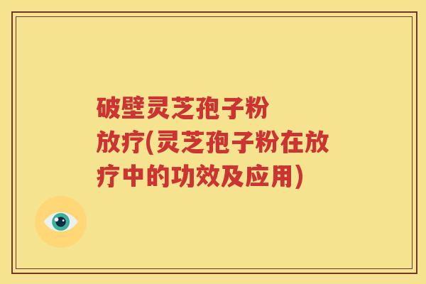 破壁灵芝孢子粉   放疗(灵芝孢子粉在放疗中的功效及应用)