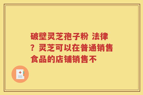 破壁灵芝孢子粉 法律？灵芝可以在普通销售食品的店铺销售不