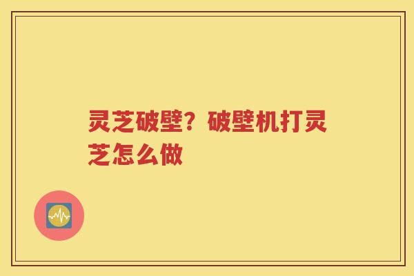 灵芝破壁？破壁机打灵芝怎么做