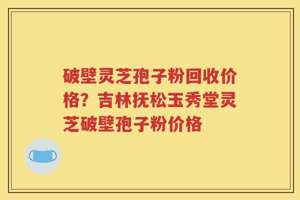 破壁灵芝孢子粉回收价格？吉林抚松玉秀堂灵芝破壁孢子粉价格