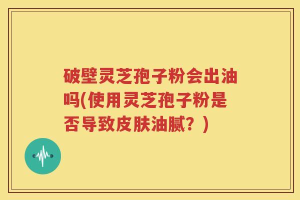 破壁灵芝孢子粉会出油吗(使用灵芝孢子粉是否导致皮肤油腻？)