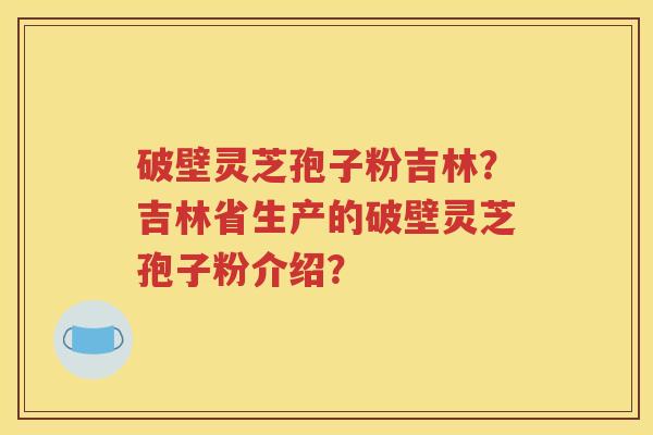 破壁灵芝孢子粉吉林？吉林省生产的破壁灵芝孢子粉介绍？