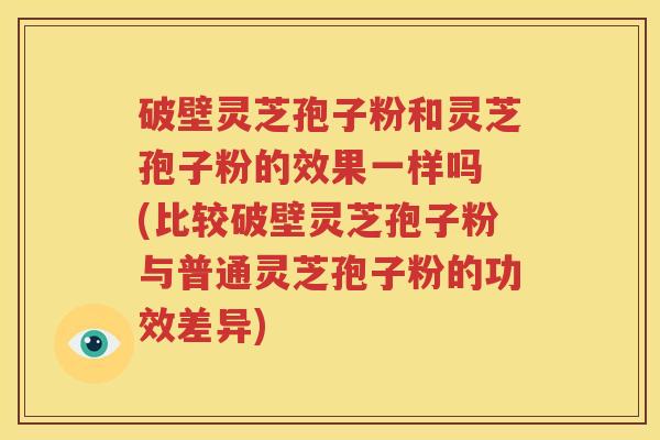 破壁灵芝孢子粉和灵芝孢子粉的效果一样吗 (比较破壁灵芝孢子粉与普通灵芝孢子粉的功效差异)