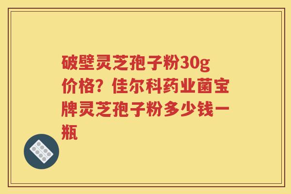 破壁灵芝孢子粉30g价格？佳尔科药业菌宝牌灵芝孢子粉多少钱一瓶