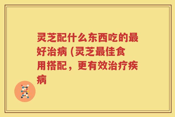 灵芝配什么东西吃的最好治病 (灵芝最佳食用搭配，更有效治疗疾病