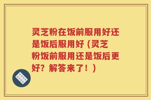 灵芝粉在饭前服用好还是饭后服用好 (灵芝粉饭前服用还是饭后更好？解答来了！)