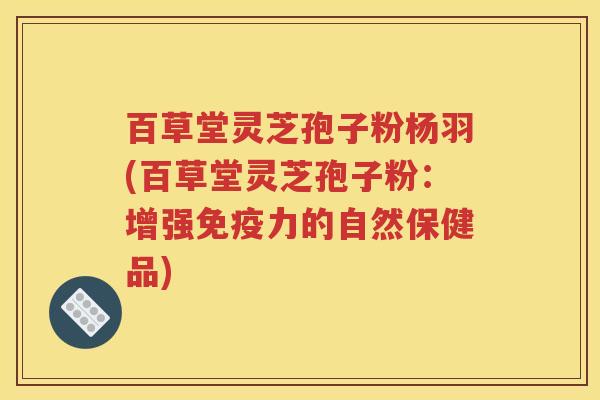 百草堂灵芝孢子粉杨羽(百草堂灵芝孢子粉：增强免疫力的自然保健品)