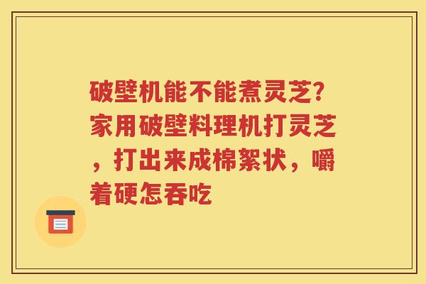 破壁机能不能煮灵芝？家用破壁料理机打灵芝，打出来成棉絮状，嚼着硬怎吞吃