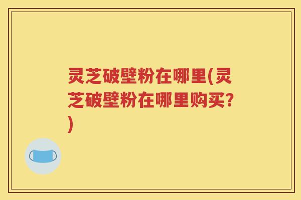 灵芝破壁粉在哪里(灵芝破壁粉在哪里购买？)
