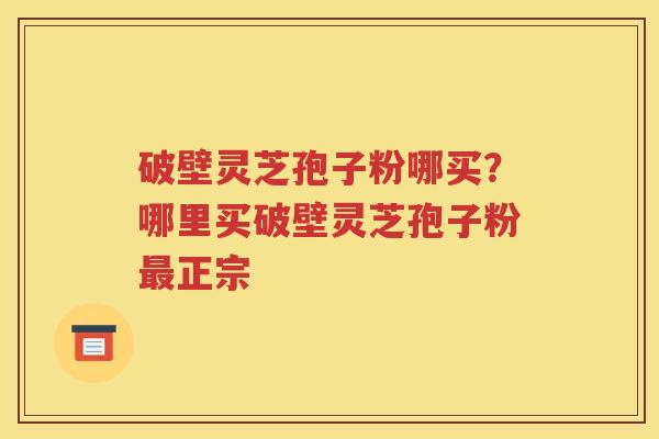 破壁灵芝孢子粉哪买？哪里买破壁灵芝孢子粉最正宗