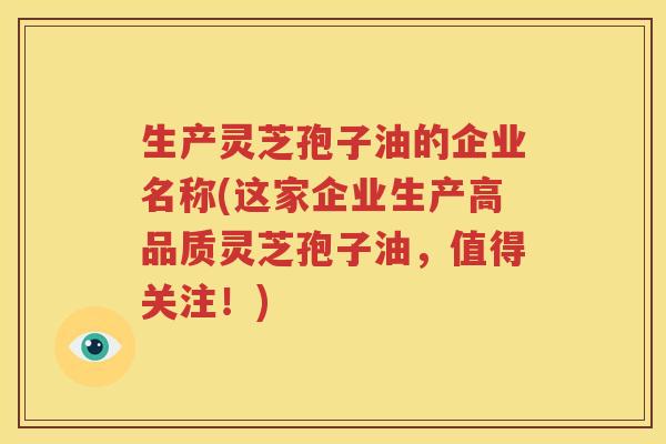 生产灵芝孢子油的企业名称(这家企业生产高品质灵芝孢子油，值得关注！)