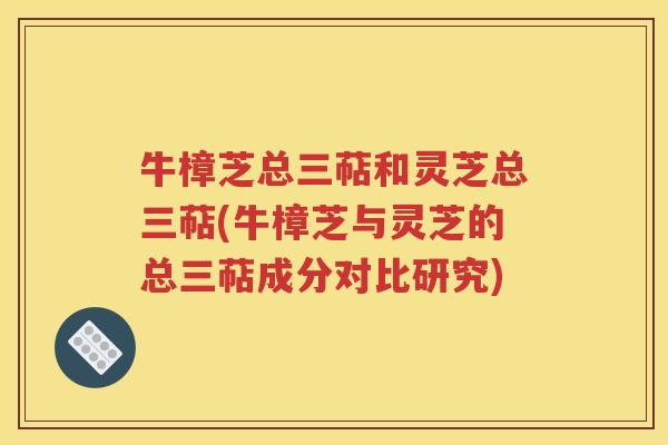 牛樟芝总三萜和灵芝总三萜(牛樟芝与灵芝的总三萜成分对比研究)