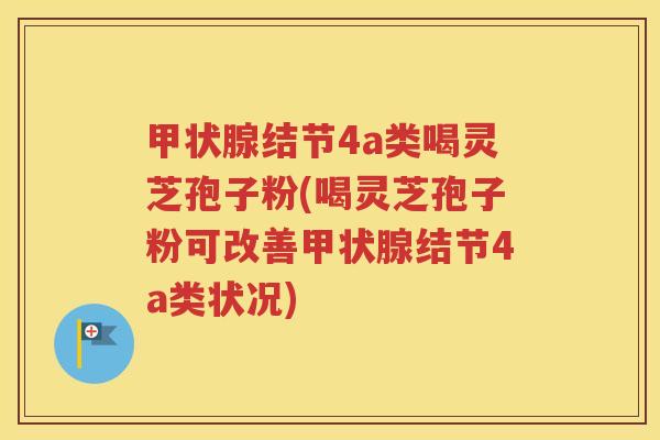 甲状腺结节4a类喝灵芝孢子粉(喝灵芝孢子粉可改善甲状腺结节4a类状况)