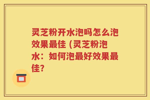 灵芝粉开水泡吗怎么泡效果最佳 (灵芝粉泡水：如何泡最好效果最佳？