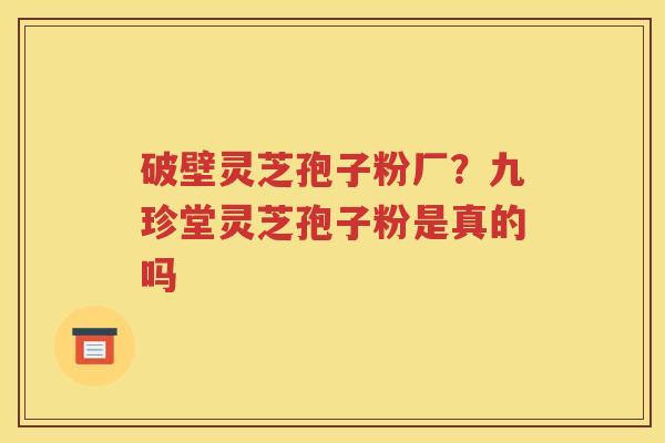 破壁灵芝孢子粉厂？九珍堂灵芝孢子粉是真的吗