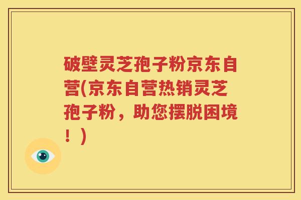 破壁灵芝孢子粉京东自营(京东自营热销灵芝孢子粉，助您摆脱困境！)
