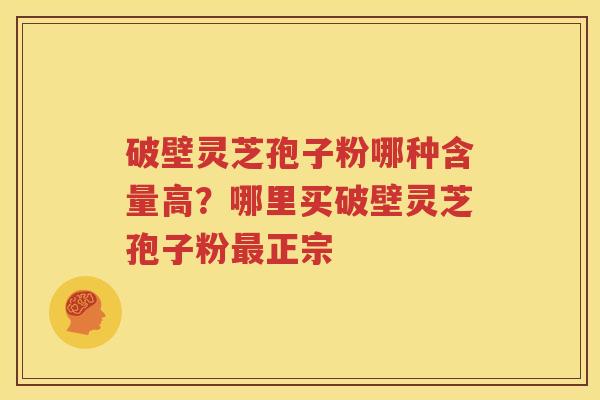 破壁灵芝孢子粉哪种含量高？哪里买破壁灵芝孢子粉最正宗