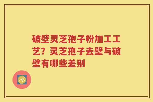 破壁灵芝孢子粉加工工艺？灵芝孢子去壁与破壁有哪些差别