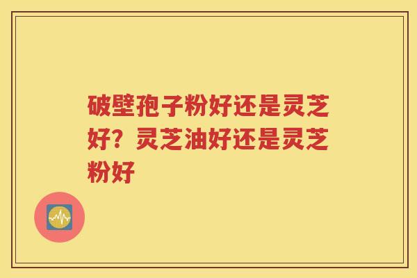 破壁孢子粉好还是灵芝好？灵芝油好还是灵芝粉好
