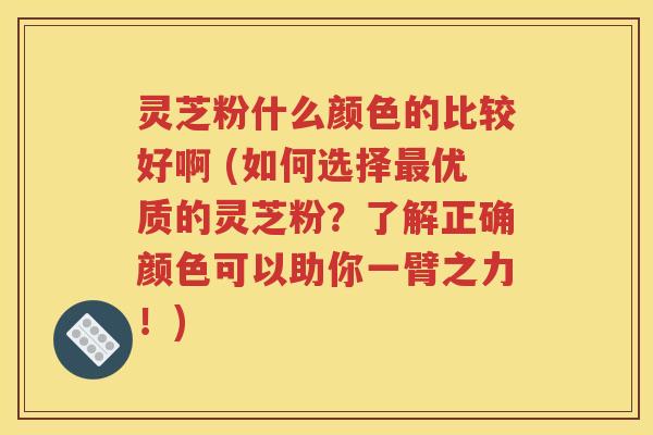 灵芝粉什么颜色的比较好啊 (如何选择最优质的灵芝粉？了解正确颜色可以助你一臂之力！)