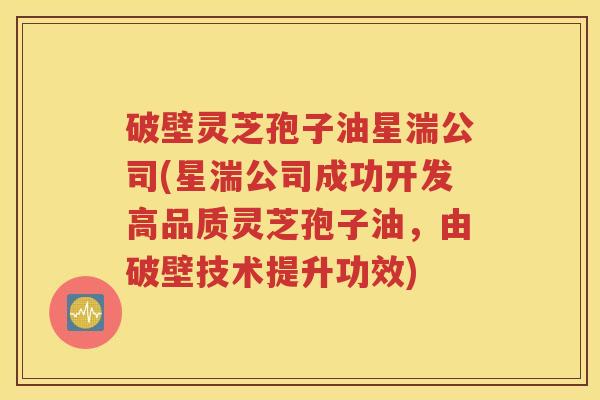 破壁灵芝孢子油星湍公司(星湍公司成功开发高品质灵芝孢子油，由破壁技术提升功效)
