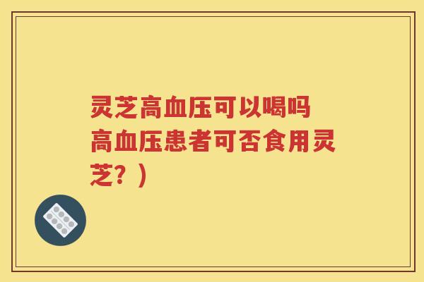 灵芝高血压可以喝吗 高血压患者可否食用灵芝？)