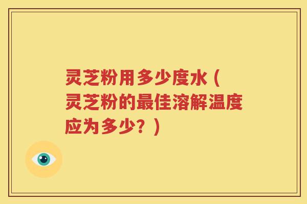 灵芝粉用多少度水 (灵芝粉的最佳溶解温度应为多少？)