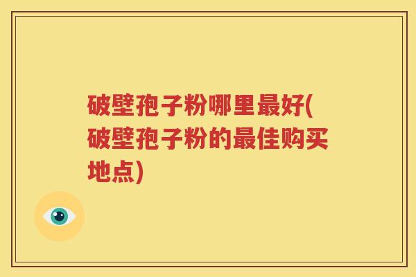 破壁孢子粉哪里最好(破壁孢子粉的最佳购买地点)