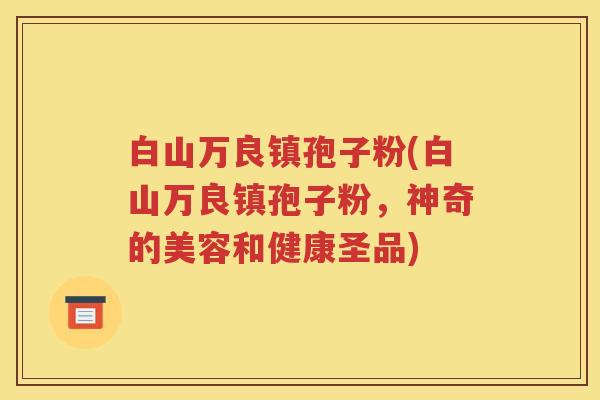 白山万良镇孢子粉(白山万良镇孢子粉，神奇的美容和健康圣品)